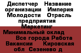 Диспетчер › Название организации ­ Империя Молодости › Отрасль предприятия ­ Маркетинг › Минимальный оклад ­ 15 000 - Все города Работа » Вакансии   . Кировская обл.,Сезенево д.